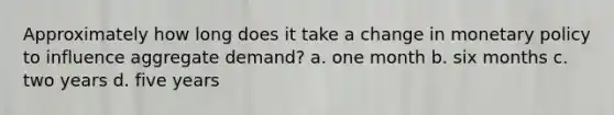 Approximately how long does it take a change in monetary policy to influence aggregate demand? a. one month b. six months c. two years d. five years