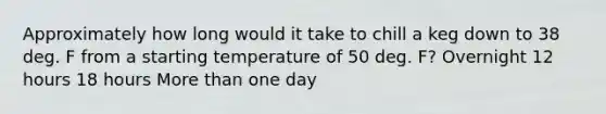 Approximately how long would it take to chill a keg down to 38 deg. F from a starting temperature of 50 deg. F? Overnight 12 hours 18 hours More than one day