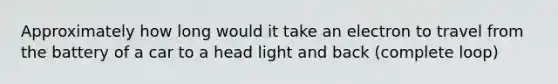 Approximately how long would it take an electron to travel from the battery of a car to a head light and back (complete loop)