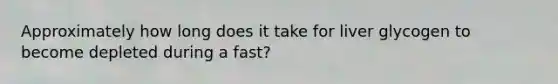 Approximately how long does it take for liver glycogen to become depleted during a fast?