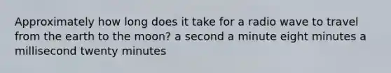 Approximately how long does it take for a radio wave to travel from the earth to the moon? a second a minute eight minutes a millisecond twenty minutes