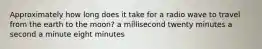 Approximately how long does it take for a radio wave to travel from the earth to the moon? a millisecond twenty minutes a second a minute eight minutes