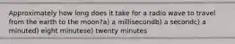 Approximately how long does it take for a radio wave to travel from the earth to the moon?a) a millisecondb) a secondc) a minuted) eight minutese) twenty minutes