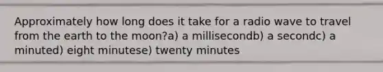 Approximately how long does it take for a radio wave to travel from the earth to the moon?a) a millisecondb) a secondc) a minuted) eight minutese) twenty minutes