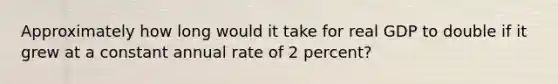 Approximately how long would it take for real GDP to double if it grew at a constant annual rate of 2 percent?