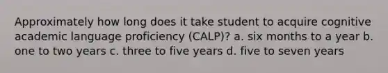 Approximately how long does it take student to acquire cognitive academic language proficiency (CALP)? a. six months to a year b. one to two years c. three to five years d. five to seven years