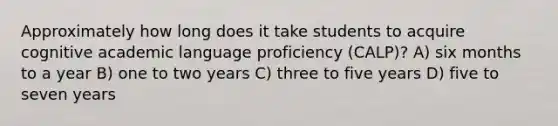 Approximately how long does it take students to acquire cognitive academic language proficiency (CALP)? A) six months to a year B) one to two years C) three to five years D) five to seven years