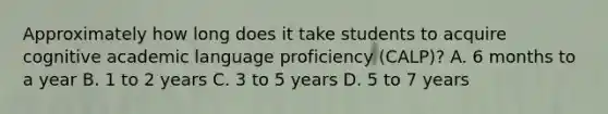 Approximately how long does it take students to acquire cognitive academic language proficiency (CALP)? A. 6 months to a year B. 1 to 2 years C. 3 to 5 years D. 5 to 7 years