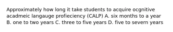 Approximately how long it take students to acquire ocgnitive acadmeic langauge profieciency (CALP) A. six months to a year B. one to two years C. three to five years D. five to severn years