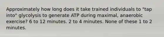 Approximately how long does it take trained individuals to "tap into" glycolysis to generate ATP during maximal, anaerobic exercise? 6 to 12 minutes. 2 to 4 minutes. None of these 1 to 2 minutes.