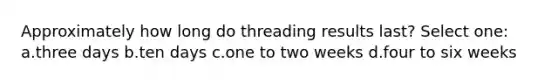 Approximately how long do threading results last? Select one: a.three days b.ten days c.one to two weeks d.four to six weeks