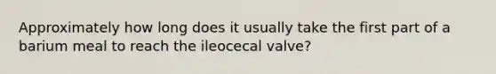 Approximately how long does it usually take the first part of a barium meal to reach the ileocecal valve?