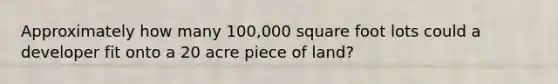 Approximately how many 100,000 square foot lots could a developer fit onto a 20 acre piece of land?