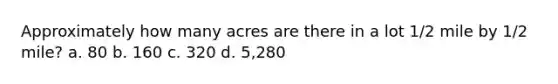 Approximately how many acres are there in a lot 1/2 mile by 1/2 mile? a. 80 b. 160 c. 320 d. 5,280