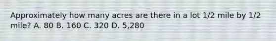 Approximately how many acres are there in a lot 1/2 mile by 1/2 mile? A. 80 B. 160 C. 320 D. 5,280