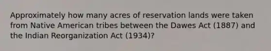 Approximately how many acres of reservation lands were taken from Native American tribes between the Dawes Act (1887) and the Indian Reorganization Act (1934)?