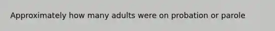 Approximately how many adults were on probation or parole