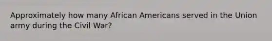 Approximately how many <a href='https://www.questionai.com/knowledge/kktT1tbvGH-african-americans' class='anchor-knowledge'>african americans</a> served in the Union army during the Civil War?