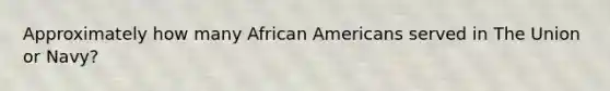 Approximately how many African Americans served in The Union or Navy?