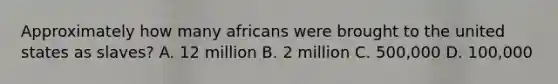 Approximately how many africans were brought to the united states as slaves? A. 12 million B. 2 million C. 500,000 D. 100,000