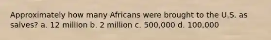 Approximately how many Africans were brought to the U.S. as salves? a. 12 million b. 2 million c. 500,000 d. 100,000