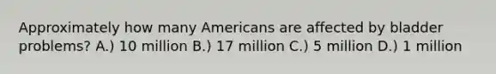 Approximately how many Americans are affected by bladder problems? A.) 10 million B.) 17 million C.) 5 million D.) 1 million