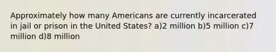 Approximately how many Americans are currently incarcerated in jail or prison in the United States? a)2 million b)5 million c)7 million d)8 million