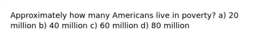 Approximately how many Americans live in poverty? a) 20 million b) 40 million c) 60 million d) 80 million