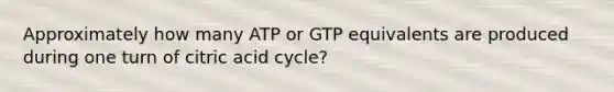 Approximately how many ATP or GTP equivalents are produced during one turn of citric acid cycle?