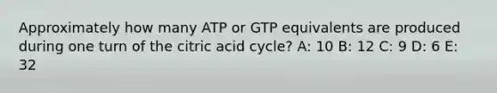 Approximately how many ATP or GTP equivalents are produced during one turn of the citric acid cycle? A: 10 B: 12 C: 9 D: 6 E: 32