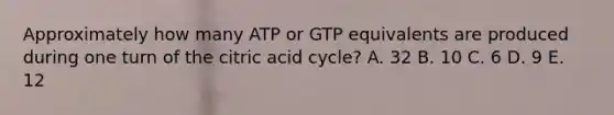 Approximately how many ATP or GTP equivalents are produced during one turn of the citric acid cycle? A. 32 B. 10 C. 6 D. 9 E. 12