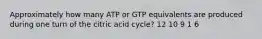 Approximately how many ATP or GTP equivalents are produced during one turn of the citric acid cycle? 12 10 9 1 6