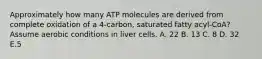 Approximately how many ATP molecules are derived from complete oxidation of a 4-carbon, saturated fatty acyl-CoA? Assume aerobic conditions in liver cells. A. 22 B. 13 C. 8 D. 32 E.5