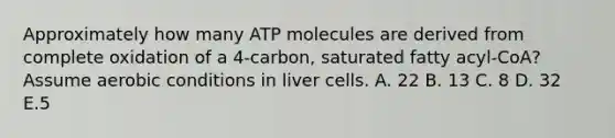 Approximately how many ATP molecules are derived from complete oxidation of a 4-carbon, saturated fatty acyl-CoA? Assume aerobic conditions in liver cells. A. 22 B. 13 C. 8 D. 32 E.5