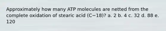 Approximately how many ATP molecules are netted from the complete oxidation of stearic acid (C−18)? a. 2 b. 4 c. 32 d. 88 e. 120