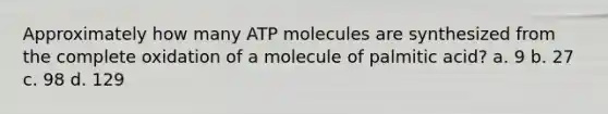 Approximately how many ATP molecules are synthesized from the complete oxidation of a molecule of palmitic acid? a. 9 b. 27 c. 98 d. 129