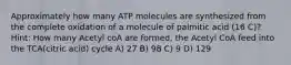 Approximately how many ATP molecules are synthesized from the complete oxidation of a molecule of palmitic acid (16 C)? Hint: How many Acetyl coA are formed, the Acetyl CoA feed into the TCA(citric acid) cycle A) 27 B) 98 C) 9 D) 129