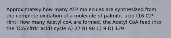 Approximately how many ATP molecules are synthesized from the complete oxidation of a molecule of palmitic acid (16 C)? Hint: How many Acetyl coA are formed, the Acetyl CoA feed into the TCA(citric acid) cycle A) 27 B) 98 C) 9 D) 129