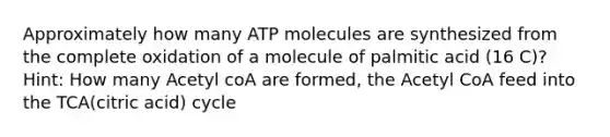 Approximately how many ATP molecules are synthesized from the complete oxidation of a molecule of palmitic acid (16 C)? Hint: How many Acetyl coA are formed, the Acetyl CoA feed into the TCA(citric acid) cycle