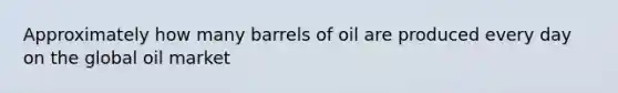 Approximately how many barrels of oil are produced every day on the global oil market