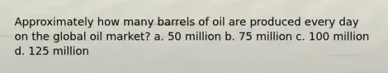 Approximately how many barrels of oil are produced every day on the global oil market? a. 50 million b. 75 million c. 100 million d. 125 million