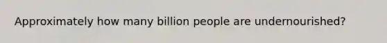 Approximately how many billion people are undernourished?