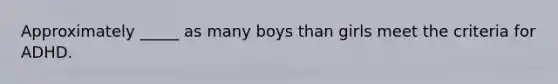 Approximately _____ as many boys than girls meet the criteria for ADHD.