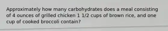 Approximately how many carbohydrates does a meal consisting of 4 ounces of grilled chicken 1 1/2 cups of brown rice, and one cup of cooked broccoli contain?