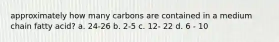 approximately how many carbons are contained in a medium chain fatty acid? a. 24-26 b. 2-5 c. 12- 22 d. 6 - 10