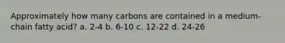 Approximately how many carbons are contained in a medium-chain fatty acid? a. 2-4 b. 6-10 c. 12-22 d. 24-26