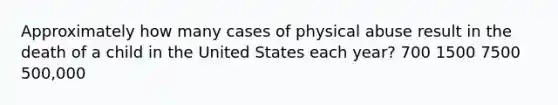 Approximately how many cases of physical abuse result in the death of a child in the United States each year? 700 1500 7500 500,000