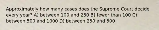 Approximately how many cases does the Supreme Court decide every year? A) between 100 and 250 B) fewer than 100 C) between 500 and 1000 D) between 250 and 500