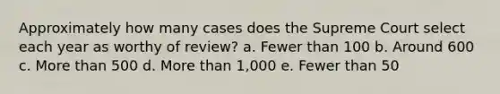 Approximately how many cases does the Supreme Court select each year as worthy of review? a. Fewer than 100 b. Around 600 c. <a href='https://www.questionai.com/knowledge/keWHlEPx42-more-than' class='anchor-knowledge'>more than</a> 500 d. More than 1,000 e. Fewer than 50