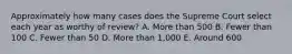 Approximately how many cases does the Supreme Court select each year as worthy of review? A. More than 500 B. Fewer than 100 C. Fewer than 50 D. More than 1,000 E. Around 600